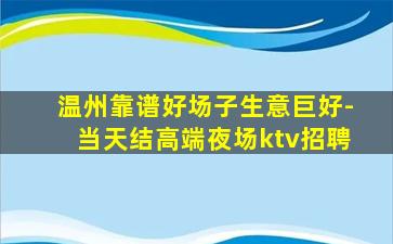 温州靠谱好场子生意巨好-当天结高端夜场ktv招聘